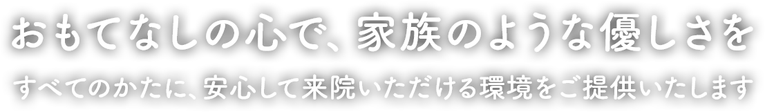 おもてなしの心で、家族のような優しさを すべてのかたに、安心して来院いただける環境をご提供いたします